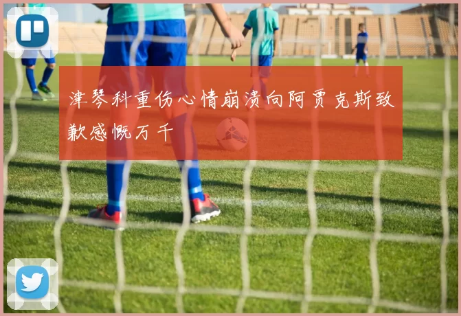 津琴科重伤心情崩溃向阿贾克斯致歉感慨万千