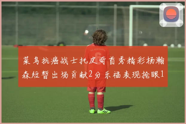 菜鸟抗癌战士托皮奇首秀精彩杨瀚森短暂出场贡献2分乐福表现抢眼14分钟斩获11分2助