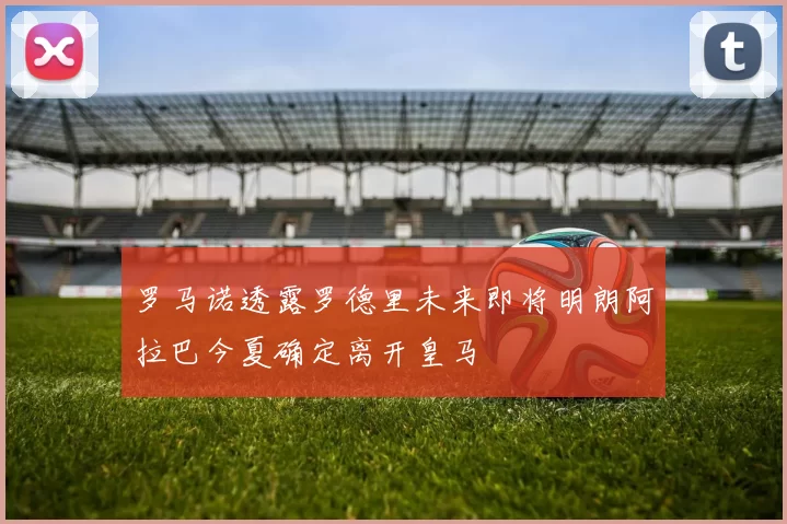 罗马诺透露罗德里未来即将明朗阿拉巴今夏确定离开皇马