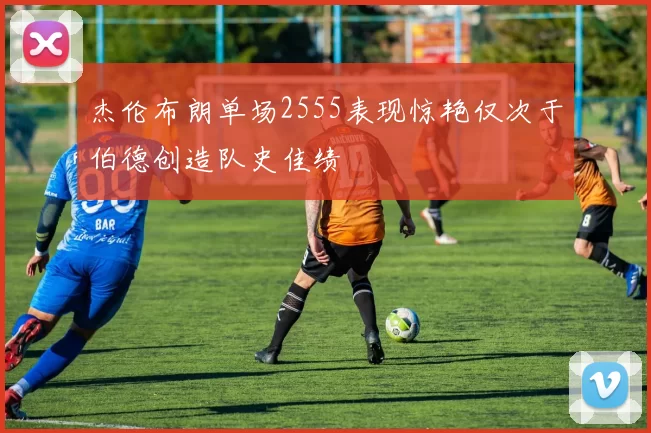杰伦布朗单场2555表现惊艳仅次于伯德创造队史佳绩