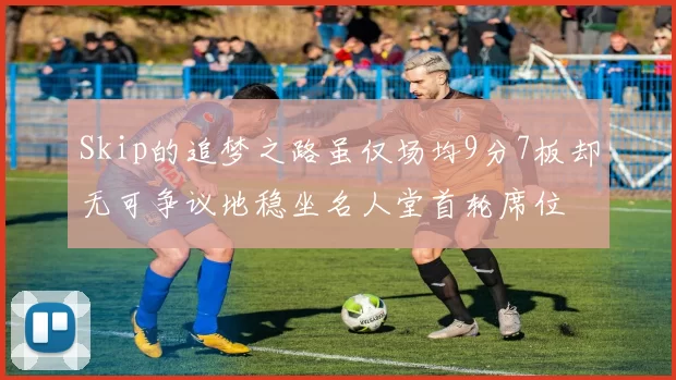 Skip的追梦之路虽仅场均9分7板却无可争议地稳坐名人堂首轮席位