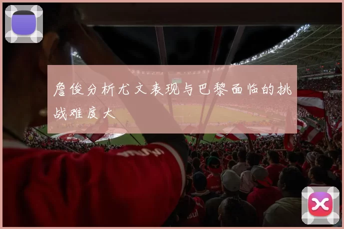 詹俊分析尤文表现与巴黎面临的挑战难度大