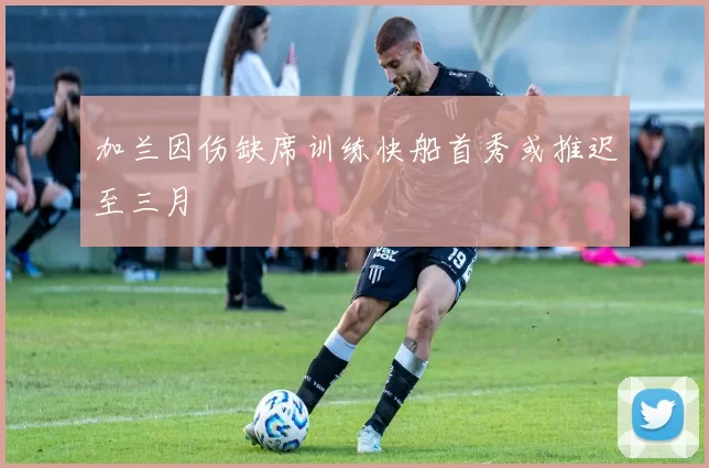 加兰因伤缺席训练快船首秀或推迟至三月