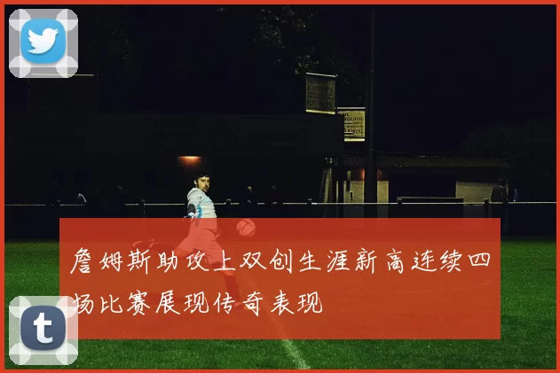 詹姆斯助攻上双创生涯新高连续四场比赛展现传奇表现