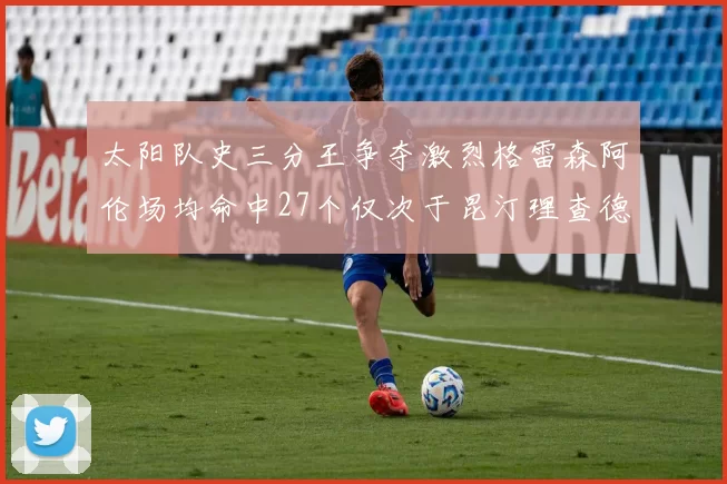 太阳队史三分王争夺激烈格雷森阿伦场均命中27个仅次于昆汀理查德森