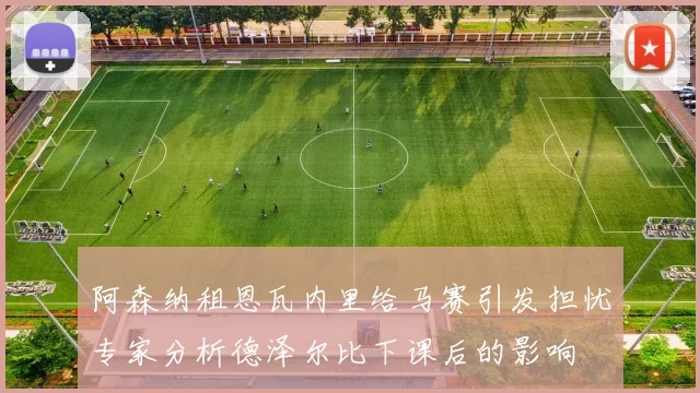 阿森纳租恩瓦内里给马赛引发担忧专家分析德泽尔比下课后的影响