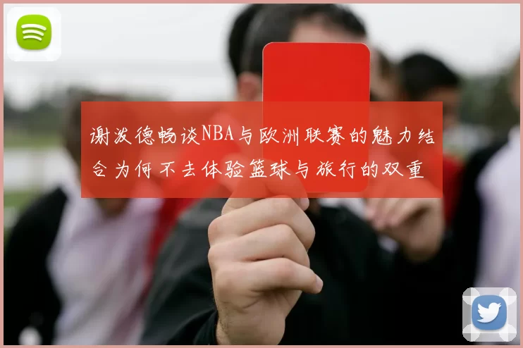 谢泼德畅谈NBA与欧洲联赛的魅力结合为何不去体验篮球与旅行的双重乐趣