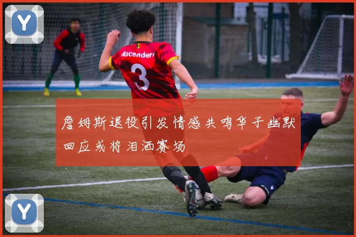 詹姆斯退役引发情感共鸣华子幽默回应或将泪洒赛场