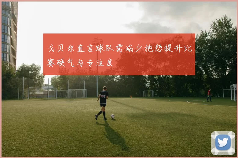 戈贝尔直言球队需减少抱怨提升比赛硬气与专注度