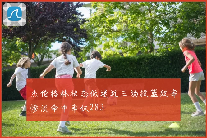 杰伦格林状态低迷近三场投篮效率惨淡命中率仅283