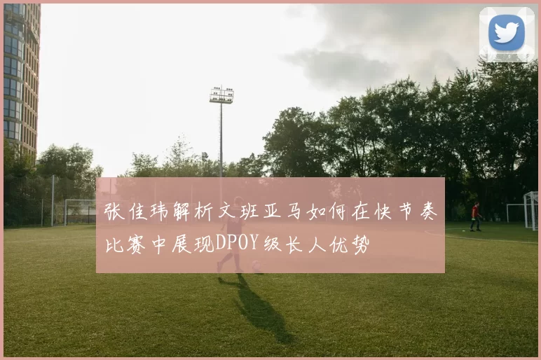 张佳玮解析文班亚马如何在快节奏比赛中展现DPOY级长人优势